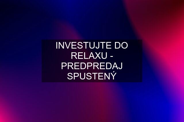 INVESTUJTE DO RELAXU - PREDPREDAJ SPUSTENÝ