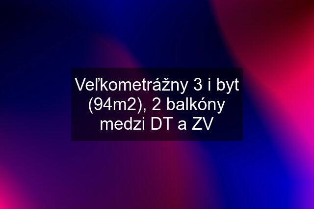 Veľkometrážny 3 i byt (94m2), 2 balkóny medzi DT a ZV