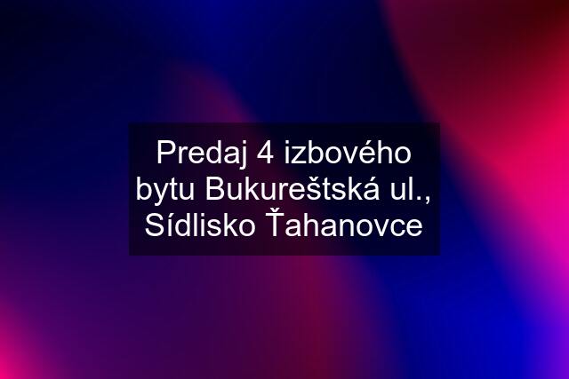 Predaj 4 izbového bytu Bukureštská ul., Sídlisko Ťahanovce