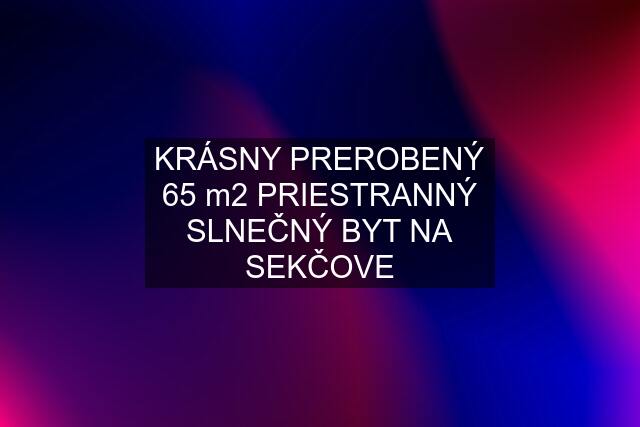 KRÁSNY PREROBENÝ 65 m2 PRIESTRANNÝ SLNEČNÝ BYT NA SEKČOVE