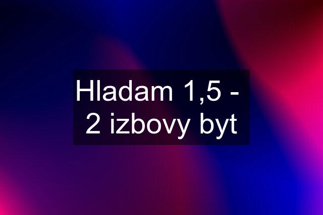 Hladam 1,5 -  2 izbovy byt