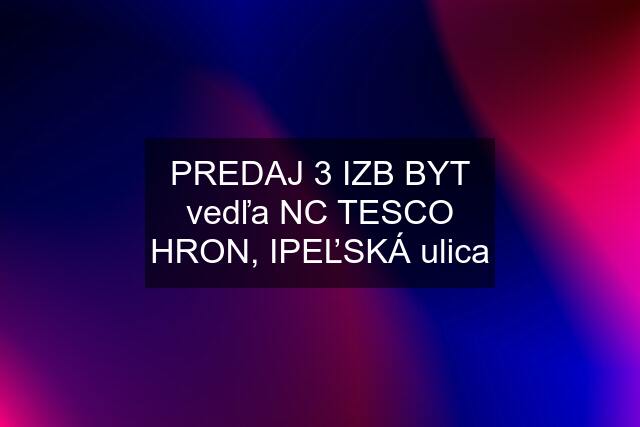 PREDAJ 3 IZB BYT vedľa NC TESCO HRON, IPEĽSKÁ ulica