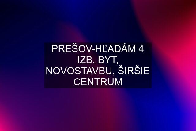 PREŠOV-HĽADÁM 4 IZB. BYT, NOVOSTAVBU, ŠIRŠIE CENTRUM