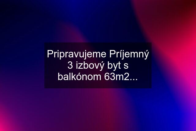 Pripravujeme Príjemný 3 izbový byt s balkónom 63m2...