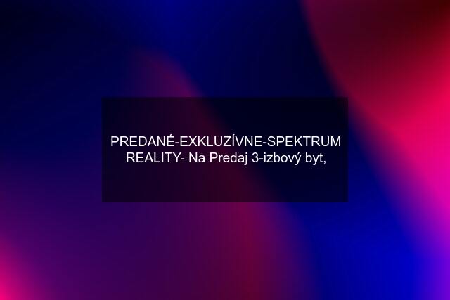 PREDANÉ-EXKLUZÍVNE-SPEKTRUM REALITY- Na Predaj 3-izbový byt,