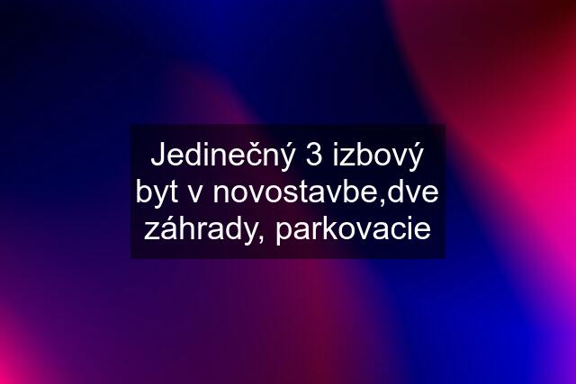 Jedinečný 3 izbový byt v novostavbe,dve záhrady, parkovacie