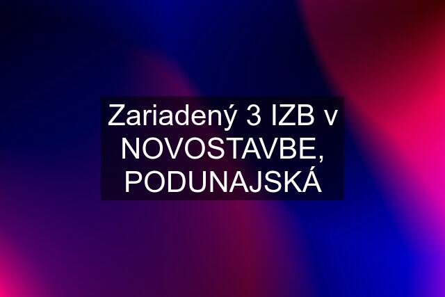 Zariadený 3 IZB v NOVOSTAVBE, PODUNAJSKÁ