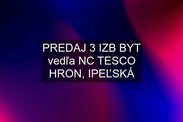 PREDAJ 3 IZB BYT vedľa NC TESCO HRON, IPEĽSKÁ