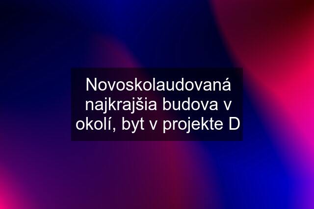 Novoskolaudovaná najkrajšia budova v okolí, byt v projekte D