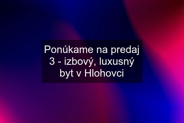 Ponúkame na predaj 3 - izbový, luxusný byt v Hlohovci