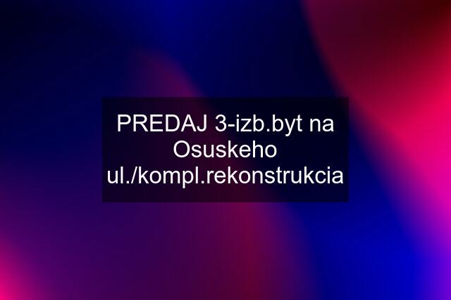 PREDAJ 3-izb.byt na Osuskeho ul./kompl.rekonstrukcia