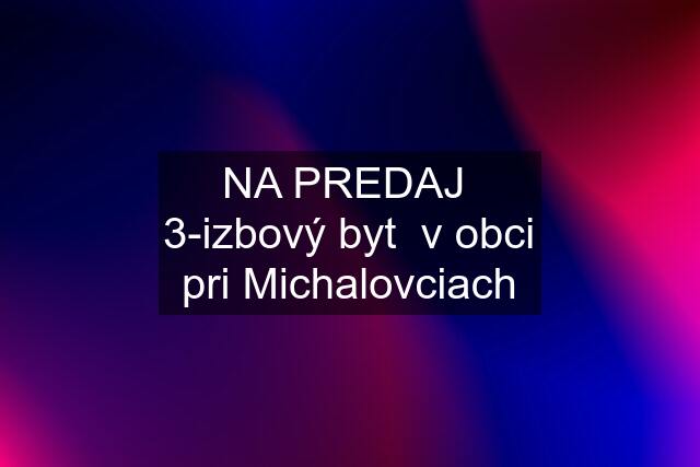 NA PREDAJ  3-izbový byt  v obci pri Michalovciach