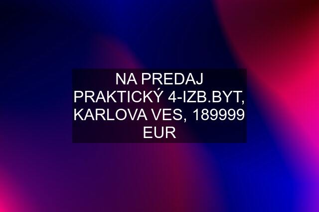 NA PREDAJ PRAKTICKÝ 4-IZB.BYT, KARLOVA VES, 189999 EUR