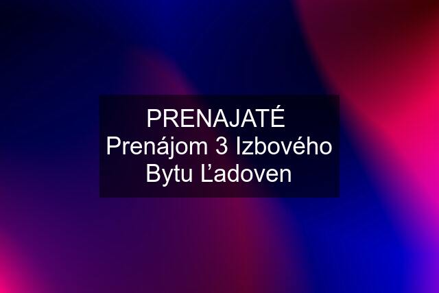 PRENAJATÉ  Prenájom 3 Izbového Bytu Ľadoven