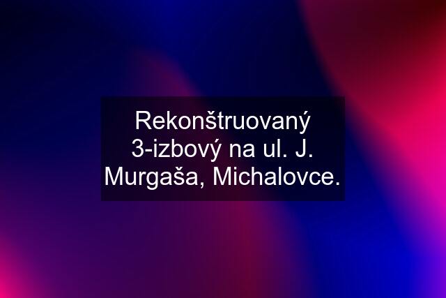 Rekonštruovaný 3-izbový na ul. J. Murgaša, Michalovce.