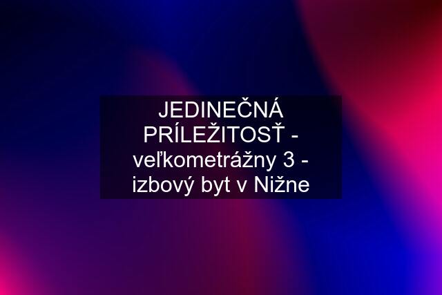 JEDINEČNÁ PRÍLEŽITOSŤ - veľkometrážny 3 - izbový byt v Nižne