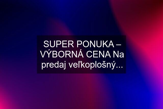 SUPER PONUKA – VÝBORNÁ CENA Na predaj veľkoplošný...