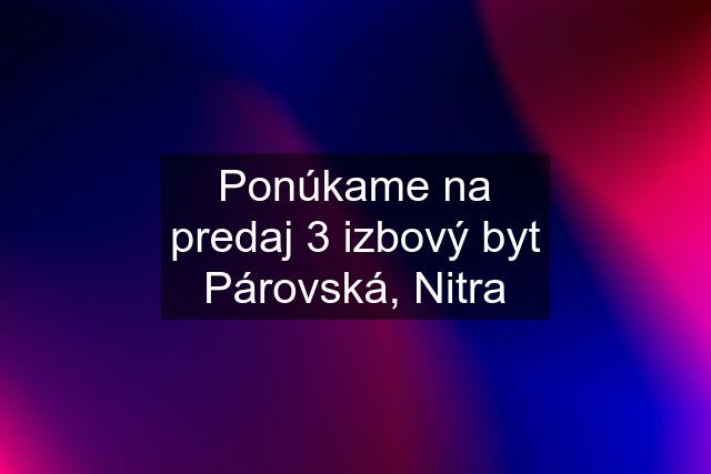 Ponúkame na predaj 3 izbový byt Párovská, Nitra