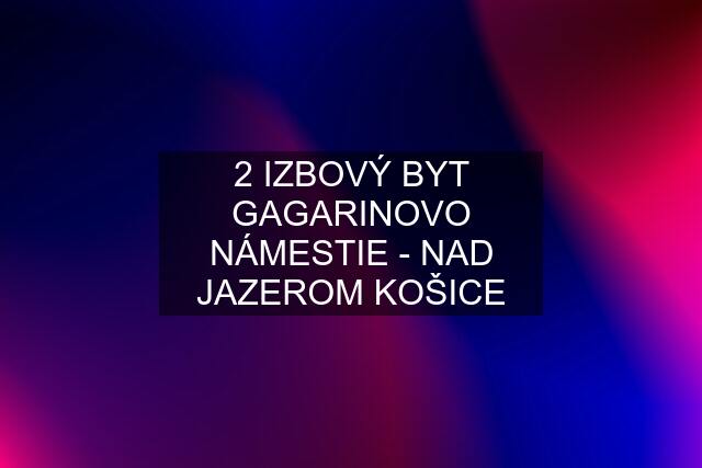 2 IZBOVÝ BYT GAGARINOVO NÁMESTIE - NAD JAZEROM KOŠICE