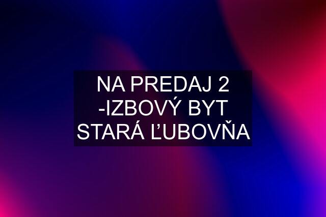 NA PREDAJ 2 -IZBOVÝ BYT STARÁ ĽUBOVŇA