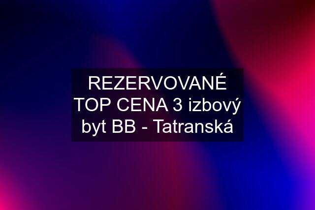 REZERVOVANÉ TOP CENA 3 izbový byt BB - Tatranská