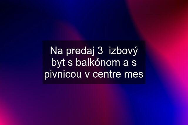 Na predaj 3  izbový byt s balkónom a s pivnicou v centre mes