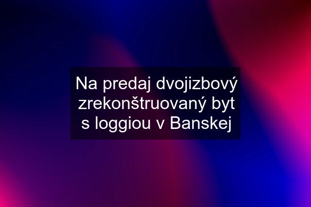 Na predaj dvojizbový zrekonštruovaný byt s loggiou v Banskej