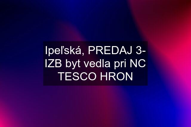 Ipeľská, PREDAJ 3- IZB byt vedla pri NC TESCO HRON