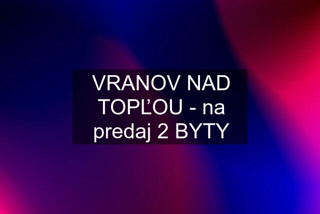 VRANOV NAD TOPĽOU - na predaj 2 BYTY