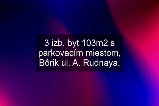 3 izb. byt 103m2 s parkovacím miestom, Bôrik ul. A. Rudnaya.