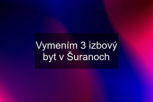 Vymením 3 izbový byt v Šuranoch