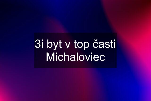 3i byt v top časti Michaloviec