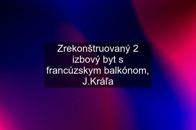 Zrekonštruovaný 2 izbový byt s francúzskym balkónom, J.Kráľa