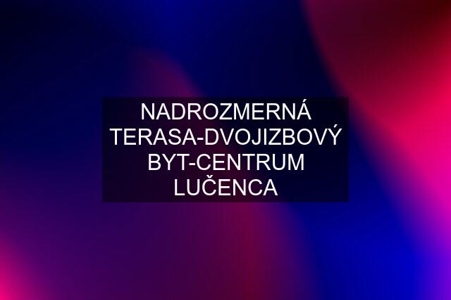 NADROZMERNÁ TERASA-DVOJIZBOVÝ BYT-CENTRUM LUČENCA