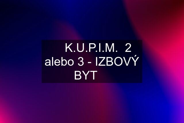 ❇️ K.U.P.I.M.  2 alebo 3 - IZBOVÝ BYT ❇️