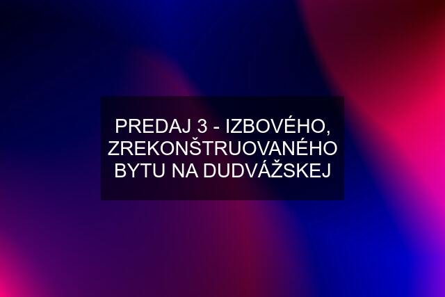 PREDAJ 3 - IZBOVÉHO, ZREKONŠTRUOVANÉHO BYTU NA DUDVÁŽSKEJ