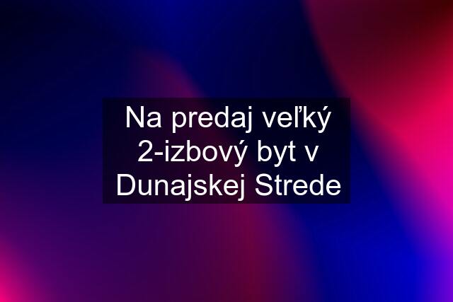 Na predaj veľký 2-izbový byt v Dunajskej Strede