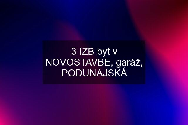 3 IZB byt v NOVOSTAVBE, garáž, PODUNAJSKÁ