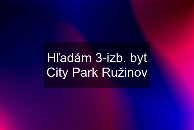 Hľadám 3-izb. byt City Park Ružinov