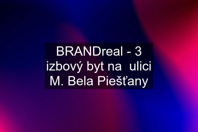 BRANDreal - 3 izbový byt na  ulici M. Bela Piešťany