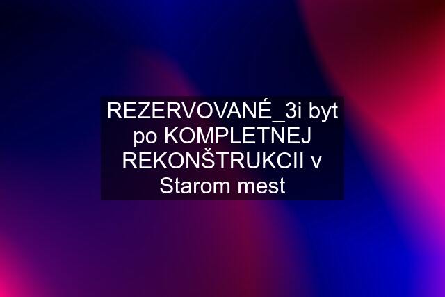 REZERVOVANÉ_3i byt po KOMPLETNEJ REKONŠTRUKCII v Starom mest