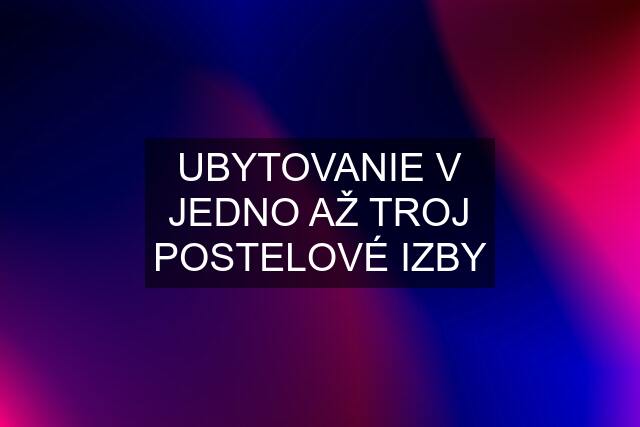 UBYTOVANIE V JEDNO AŽ TROJ POSTELOVÉ IZBY