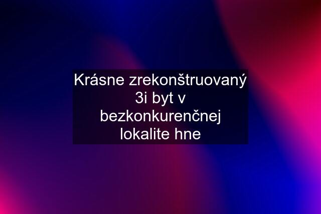 Krásne zrekonštruovaný 3i byt v bezkonkurenčnej lokalite hne