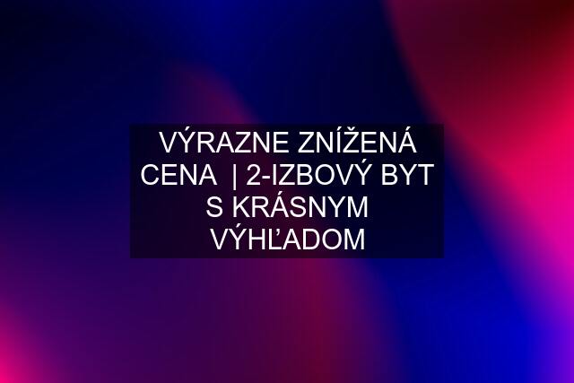 VÝRAZNE ZNÍŽENÁ CENA  | 2-IZBOVÝ BYT S KRÁSNYM VÝHĽADOM