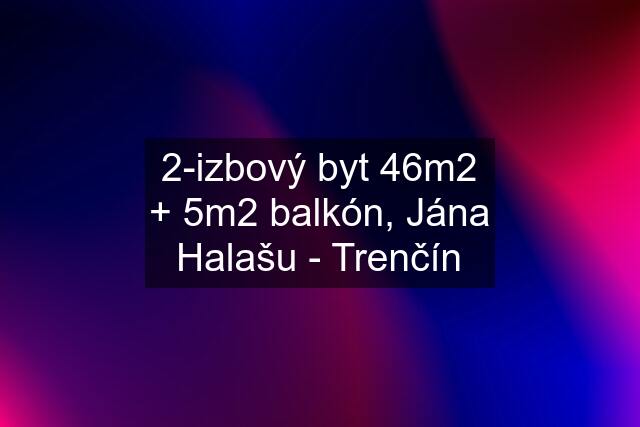 2-izbový byt 46m2 + 5m2 balkón, Jána Halašu - Trenčín