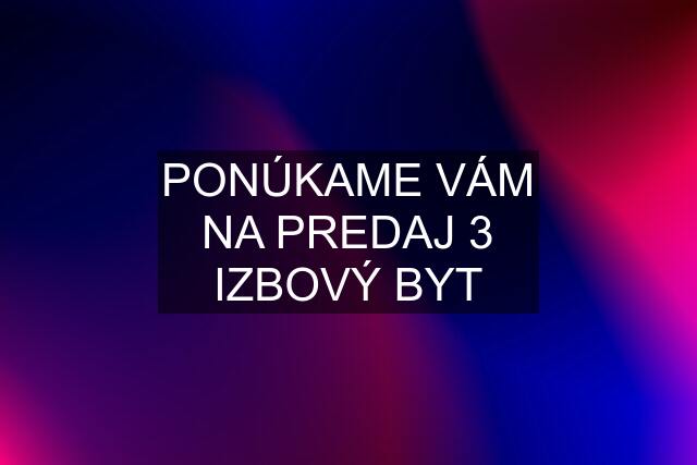 PONÚKAME VÁM NA PREDAJ 3 IZBOVÝ BYT