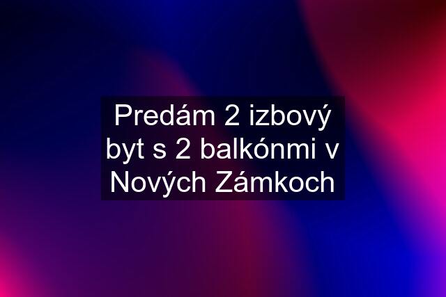 Predám 2 izbový byt s 2 balkónmi v Nových Zámkoch