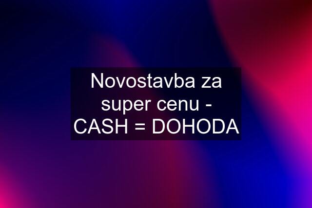 Novostavba za super cenu - CASH = DOHODA