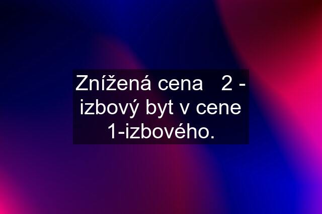 Znížená cena   2 - izbový byt v cene 1-izbového.