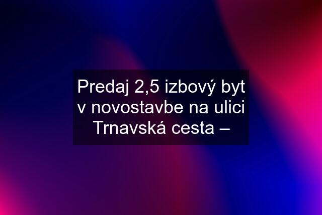 Predaj 2,5 izbový byt v novostavbe na ulici Trnavská cesta –